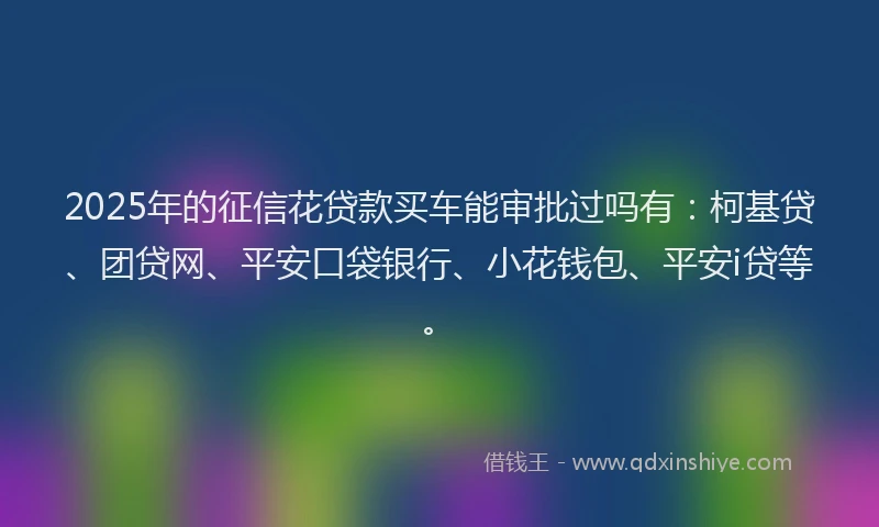 2025年的征信花贷款买车能审批过吗有：柯基贷、团贷网、平安口袋银行、小花钱包、平安i贷等。