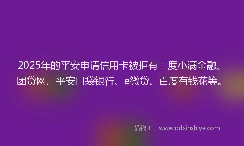 2025年的平安申请信用卡被拒有：度小满金融、团贷网、平安口袋银行、e微贷、百度有钱花等。