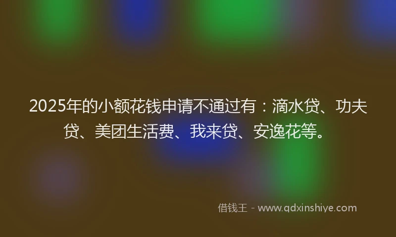 2025年的小额花钱申请不通过有：滴水贷、功夫贷、美团生活费、我来贷、安逸花等。