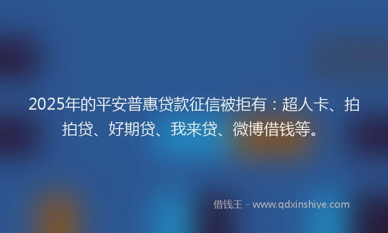 2025年的平安普惠贷款征信被拒有：超人卡、拍拍贷、好期贷、我来贷、微博借钱等。