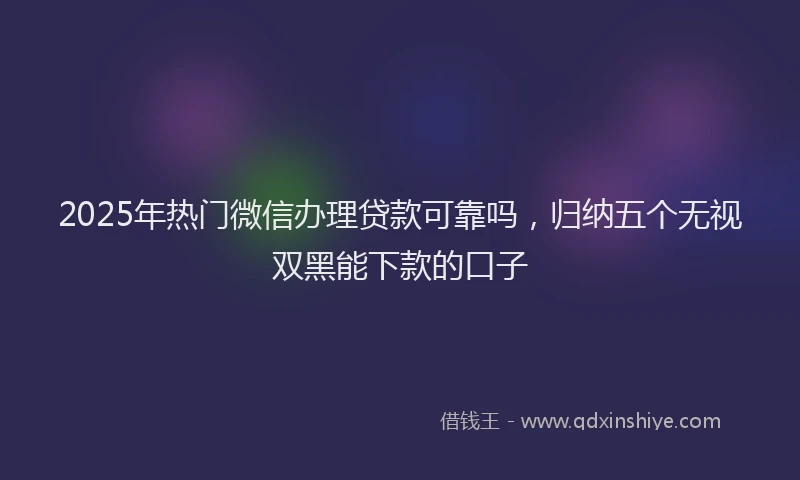 2025年热门微信办理贷款可靠吗，归纳五个无视双黑能下款的口子