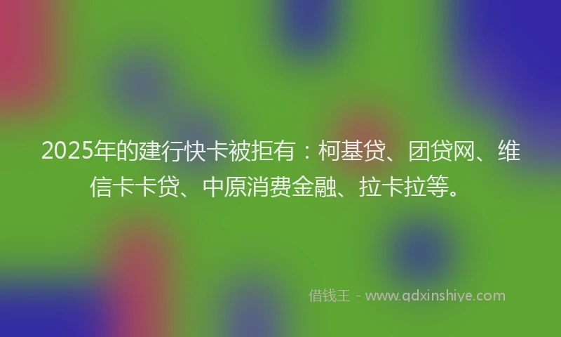 2025年的建行快卡被拒有：柯基贷、团贷网、维信卡卡贷、中原消费金融、拉卡拉等。