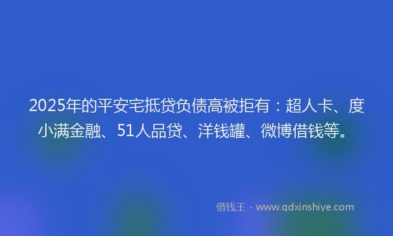 2025年的平安宅抵贷负债高被拒有：超人卡、度小满金融、51人品贷、洋钱罐、微博借钱等。