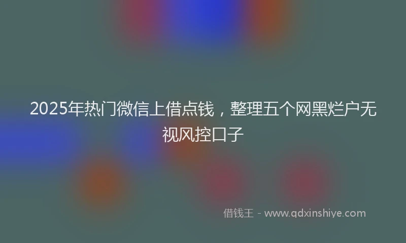 2025年热门微信上借点钱，整理五个网黑烂户无视风控口子