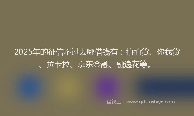 2025年的征信不过去哪借钱有：拍拍贷、你我贷、拉卡拉、京东金融、融逸花等。