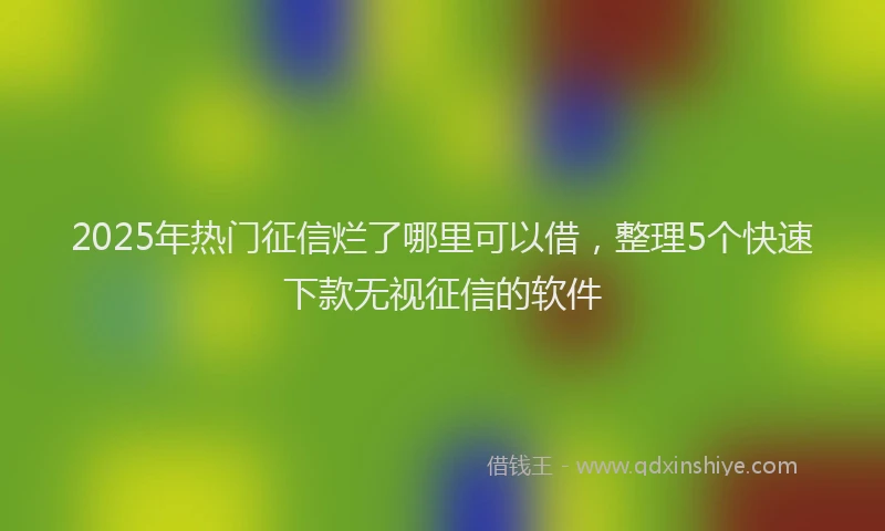 2025年热门征信烂了哪里可以借，整理5个快速下款无视征信的软件