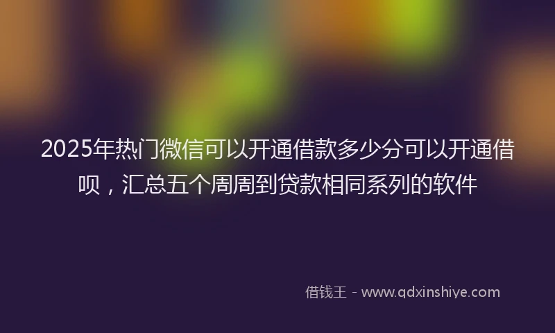 2025年热门微信可以开通借款多少分可以开通借呗，汇总五个周周到贷款相同系列的软件