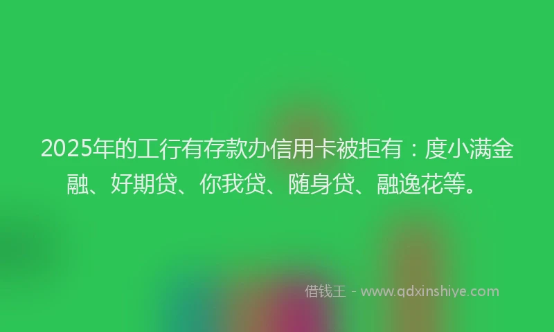 2025年的工行有存款办信用卡被拒有：度小满金融、好期贷、你我贷、随身贷、融逸花等。