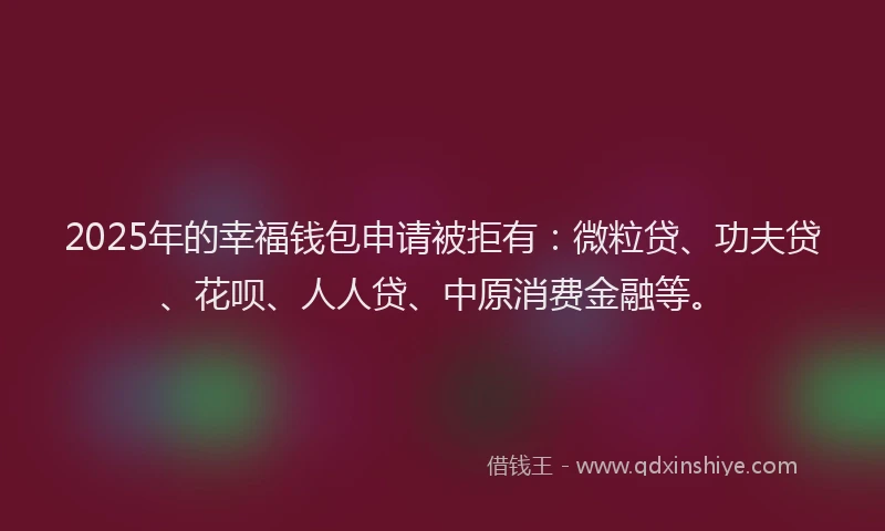 2025年的幸福钱包申请被拒有：微粒贷、功夫贷、花呗、人人贷、中原消费金融等。