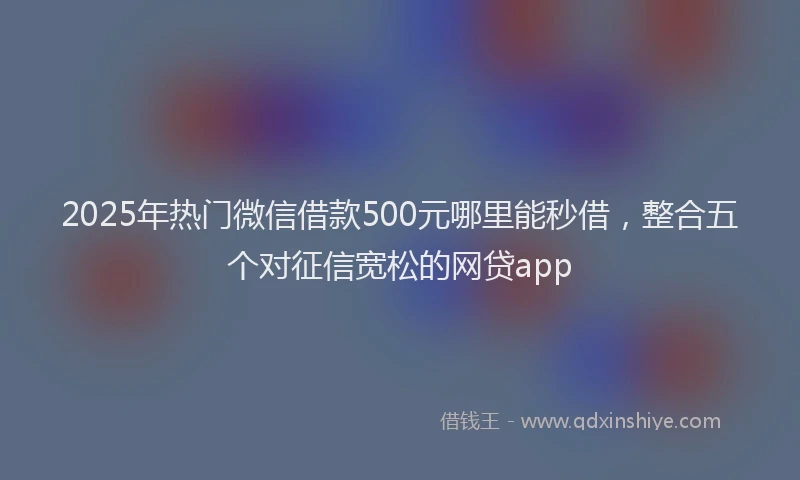 2025年热门微信借款500元哪里能秒借，整合五个对征信宽松的网贷app