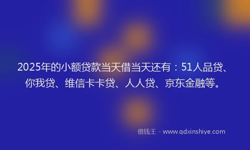 2025年的小额贷款当天借当天还有：51人品贷、你我贷、维信卡卡贷、人人贷、京东金融等。