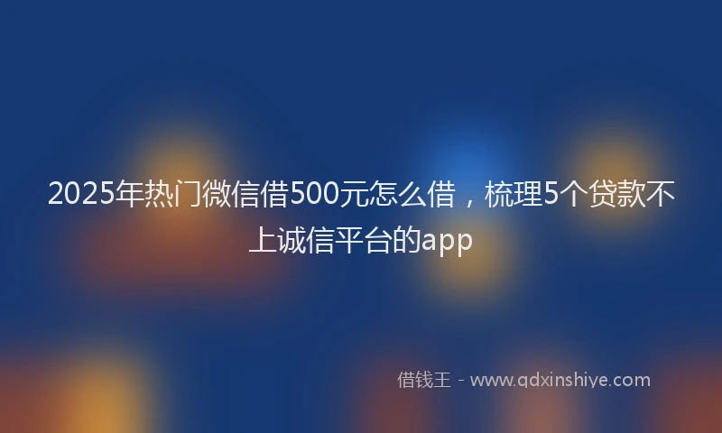 2025年热门微信借500元怎么借，梳理5个贷款不上诚信平台的app