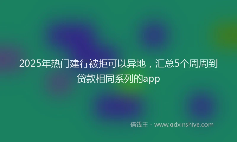 2025年热门建行被拒可以异地，汇总5个周周到贷款相同系列的app