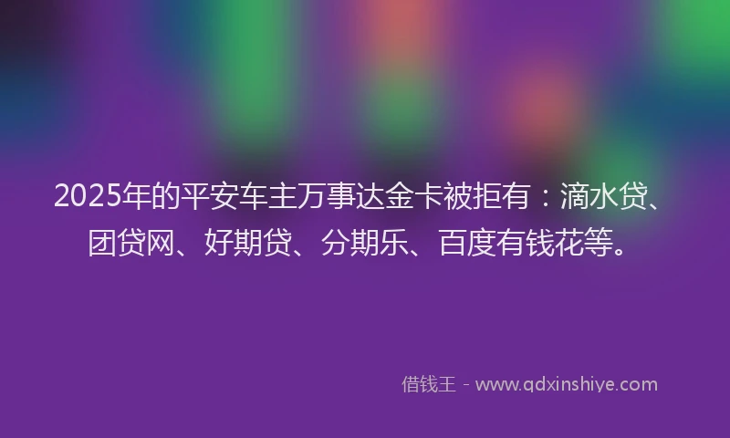2025年的平安车主万事达金卡被拒有:滴水贷、团贷网、好期贷、分期乐、百度有钱花等。