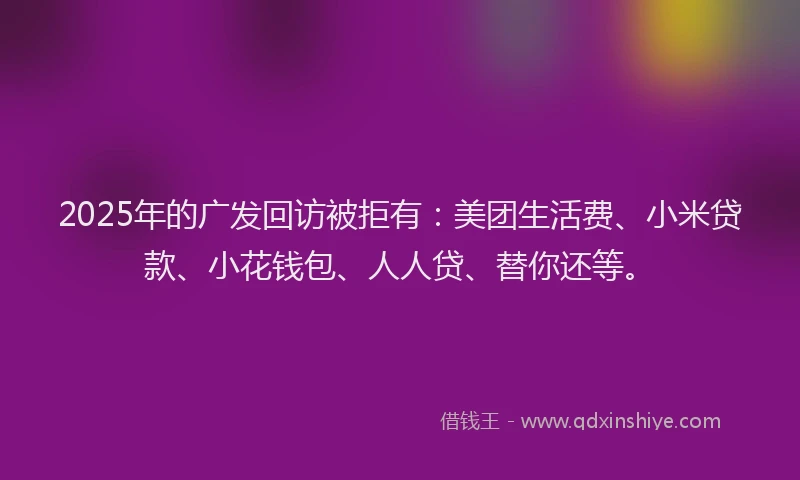 2025年的广发回访被拒有：美团生活费、小米贷款、小花钱包、人人贷、替你还等。