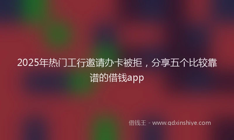 2025年热门工行邀请办卡被拒，分享五个比较靠谱的借钱app