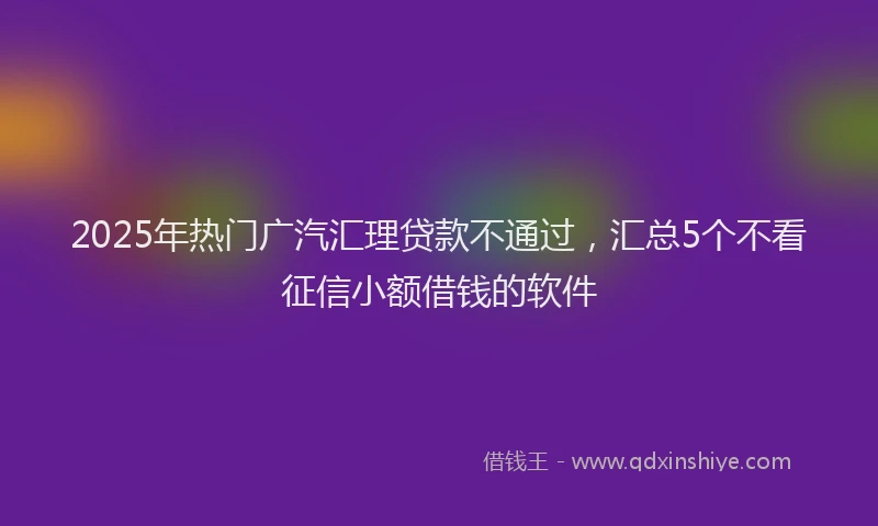2025年热门广汽汇理贷款不通过，汇总5个不看征信小额借钱的软件