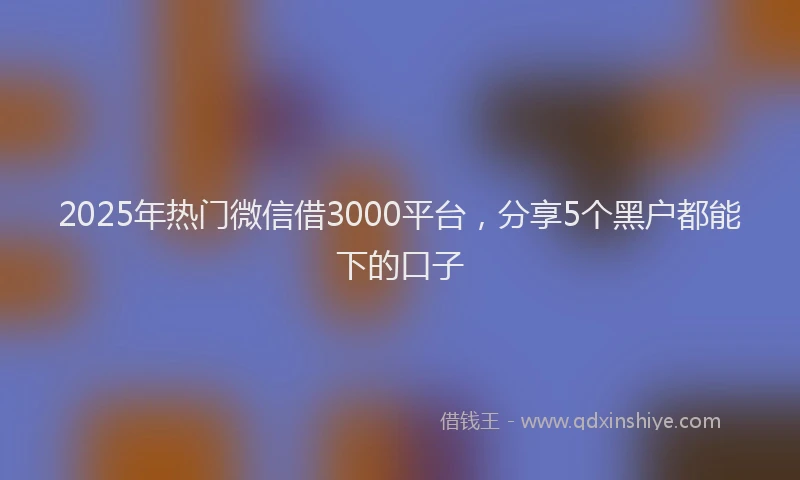 2025年热门微信借3000平台，分享5个黑户都能下的口子
