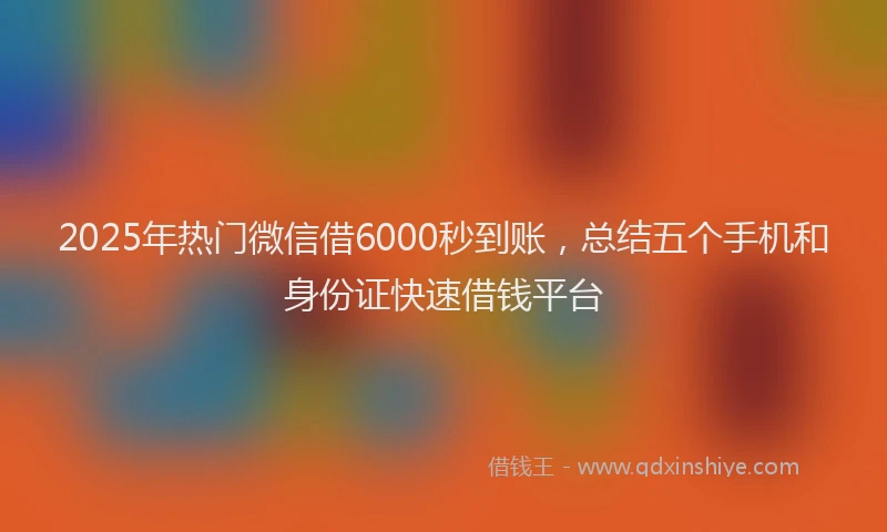 2025年热门微信借6000秒到账，总结五个手机和身份证快速借钱平台