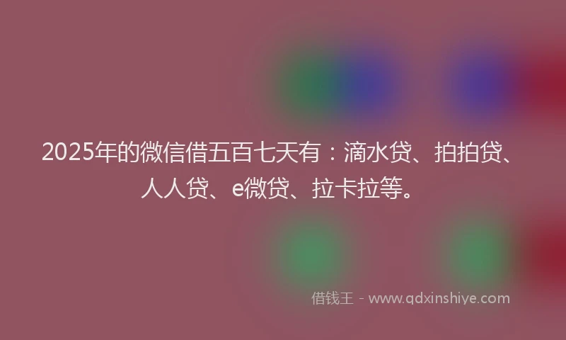 2025年的微信借五百七天有：滴水贷、拍拍贷、人人贷、e微贷、拉卡拉等。