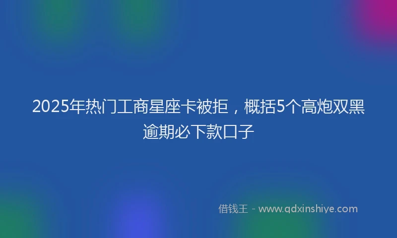 2025年热门工商星座卡被拒，概括5个高炮双黑逾期必下款口子