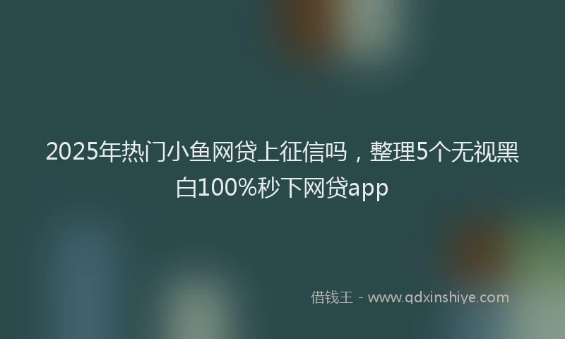 2025年热门小鱼网贷上征信吗，整理5个无视黑白100%秒下网贷app