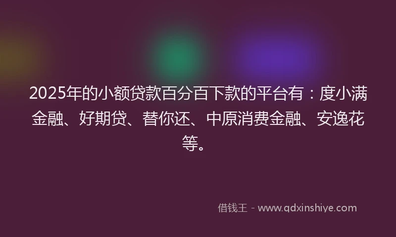 2025年的小额贷款百分百下款的平台有：度小满金融、好期贷、替你还、中原消费金融、安逸花等。