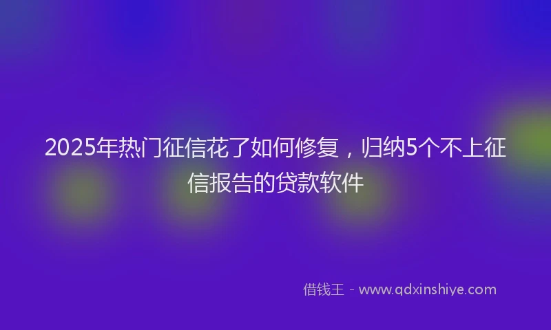 2025年热门征信花了如何修复，归纳5个不上征信报告的贷款软件
