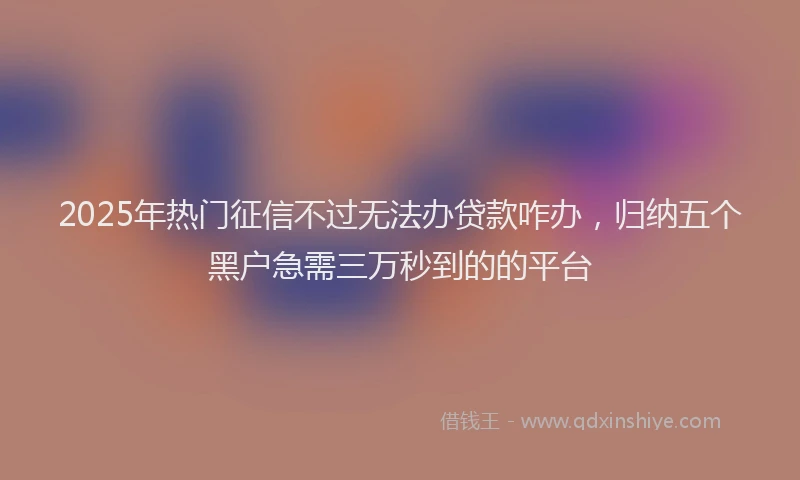 2025年热门征信不过无法办贷款咋办，归纳五个黑户急需三万秒到的的平台