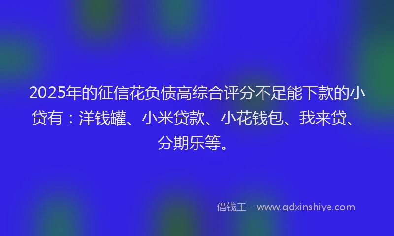 2025年的征信花负债高综合评分不足能下款的小贷有：洋钱罐、小米贷款、小花钱包、我来贷、分期乐等。