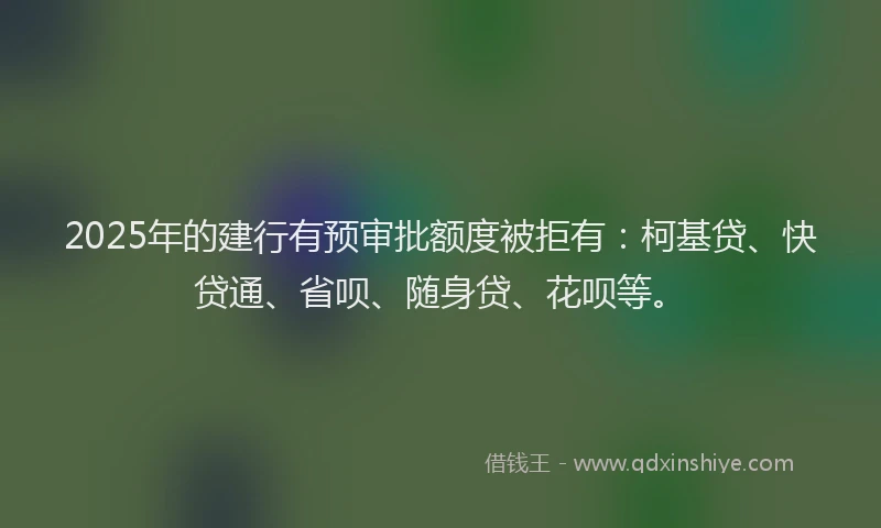 2025年的建行有预审批额度被拒有:柯基贷、快贷通、省呗、随身贷、花呗等。