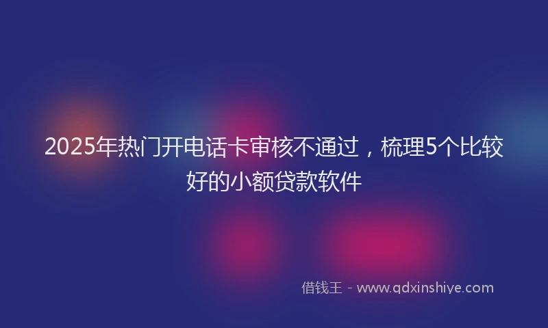 2025年热门开电话卡审核不通过，梳理5个比较好的小额贷款软件