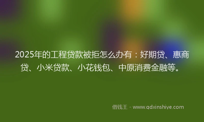2025年的工程贷款被拒怎么办有：好期贷、惠商贷、小米贷款、小花钱包、中原消费金融等。