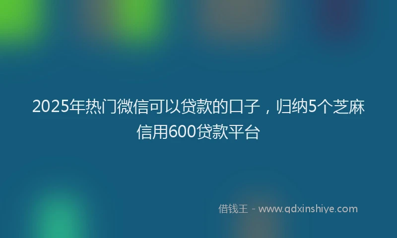2025年热门微信可以贷款的口子，归纳5个芝麻信用600贷款平台