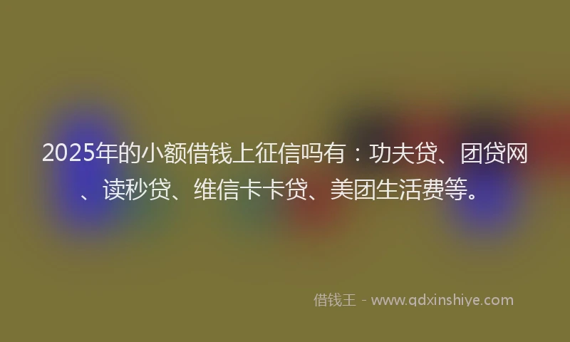 2025年的小额借钱上征信吗有：功夫贷、团贷网、读秒贷、维信卡卡贷、美团生活费等。
