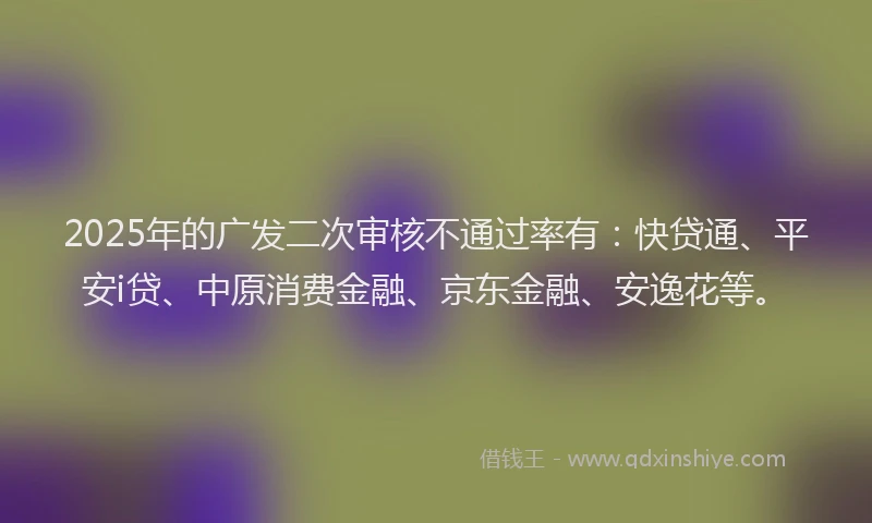 2025年的广发二次审核不通过率有：快贷通、平安i贷、中原消费金融、京东金融、安逸花等。