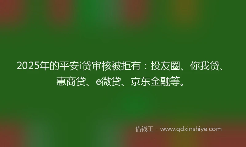 2025年的平安i贷审核被拒有：投友圈、你我贷、惠商贷、e微贷、京东金融等。