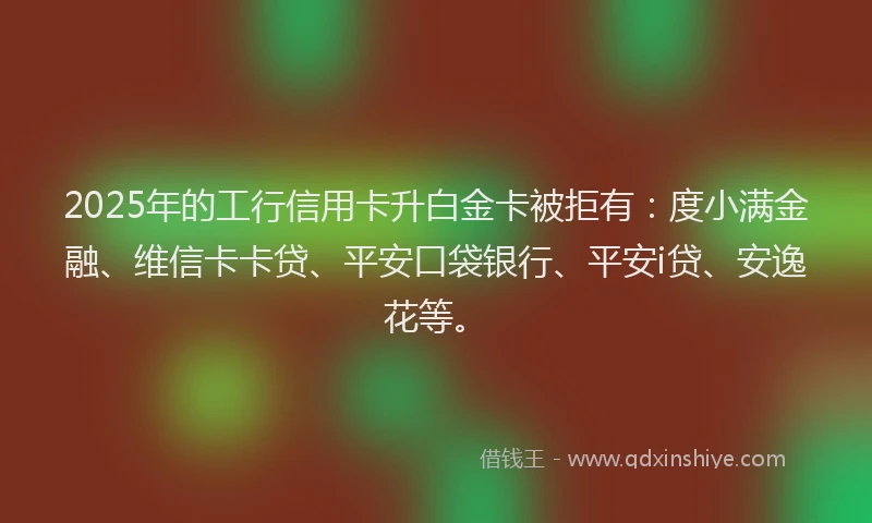 2025年的工行信用卡升白金卡被拒有：度小满金融、维信卡卡贷、平安口袋银行、平安i贷、安逸花等。