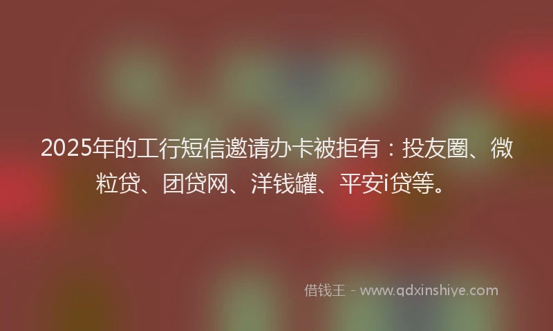 2025年的工行短信邀请办卡被拒有：投友圈、微粒贷、团贷网、洋钱罐、平安i贷等。