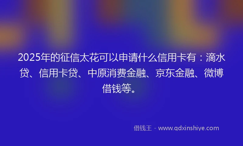 2025年的征信太花可以申请什么信用卡有：滴水贷、信用卡贷、中原消费金融、京东金融、微博借钱等。