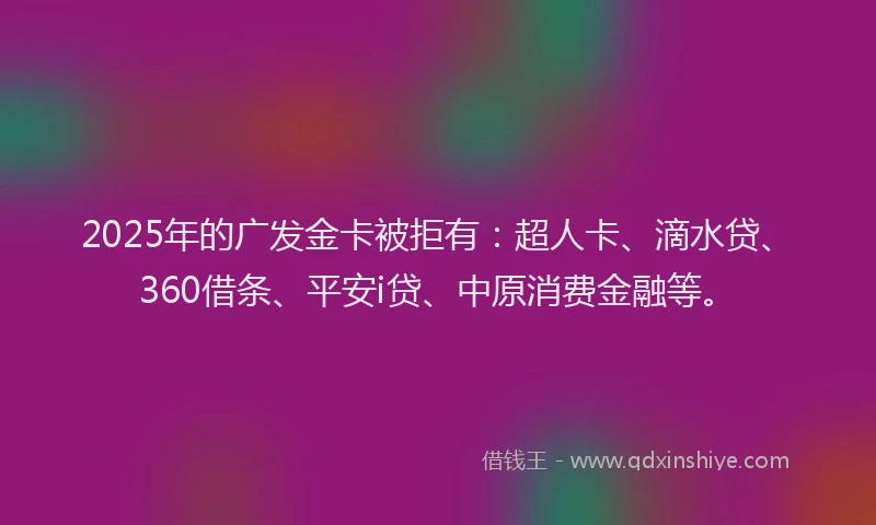 2025年的广发金卡被拒有:超人卡、滴水贷、360借条、平安i贷、中原消费金融等。