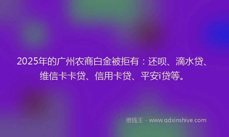 2025年的广州农商白金被拒有：还呗、滴水贷、维信卡卡贷、信用卡贷、平安i贷等。
