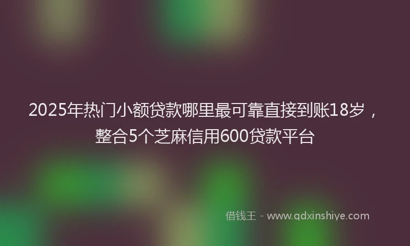 2025年热门小额贷款哪里最可靠直接到账18岁，整合5个芝麻信用600贷款平台