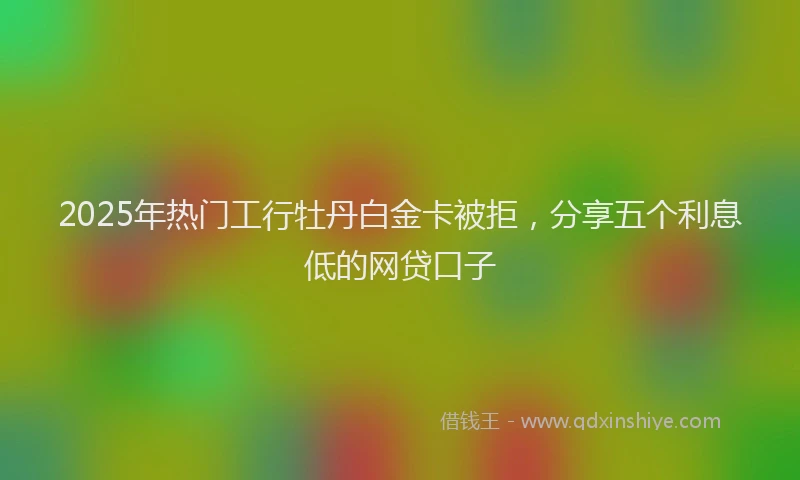 2025年热门工行牡丹白金卡被拒，分享五个利息低的网贷口子