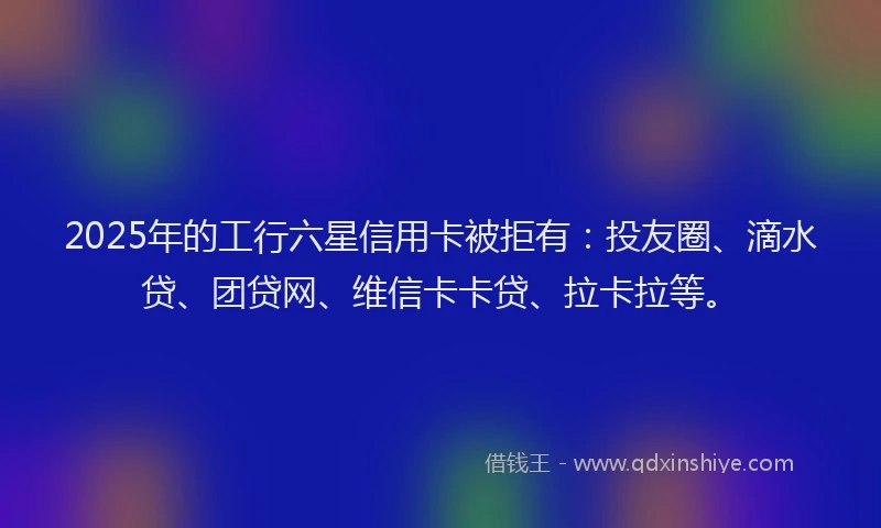 2025年的工行六星信用卡被拒有：投友圈、滴水贷、团贷网、维信卡卡贷、拉卡拉等。