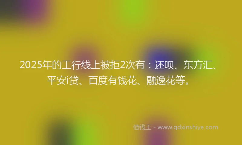 2025年的工行线上被拒2次有：还呗、东方汇、平安i贷、百度有钱花、融逸花等。