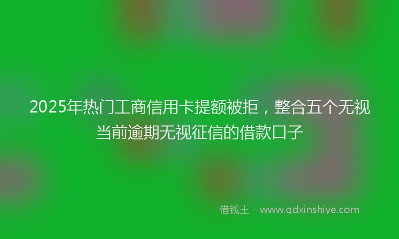 2025年热门工商信用卡提额被拒，整合五个无视当前逾期无视征信的借款口子