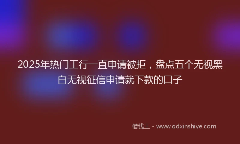 2025年热门工行一直申请被拒，盘点五个无视黑白无视征信申请就下款的口子
