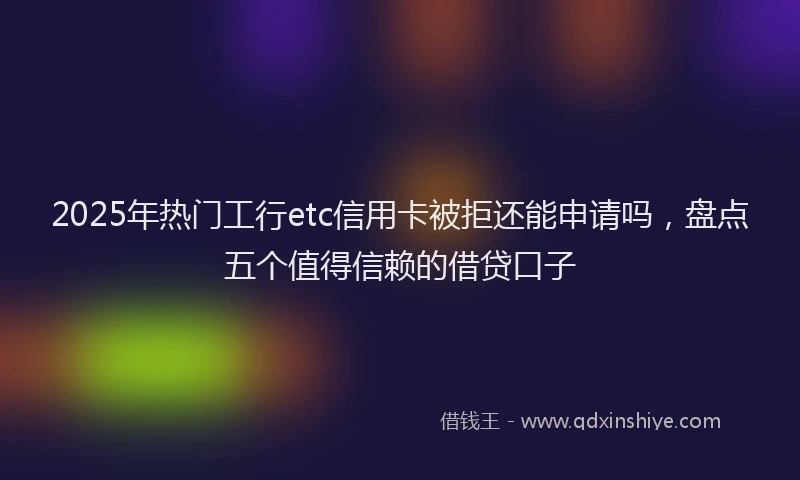 2025年热门工行etc信用卡被拒还能申请吗，盘点五个值得信赖的借贷口子