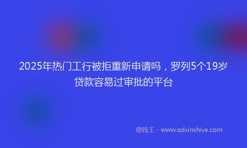 2025年热门工行被拒重新申请吗，罗列5个19岁贷款容易过审批的平台